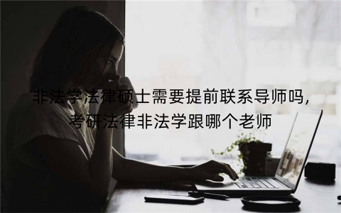 非法学法律硕士需要提前联系导师吗,考研法律非法学跟哪个老师