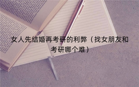 女人先结婚再考研的利弊（找女朋友和考研哪个难）