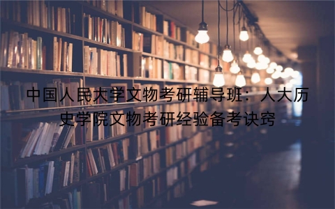 中国人民大学文物考研辅导班：人大历史学院文物考研经验备考诀窍