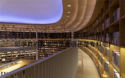 预科班哪里考研容易上岸(那种预科班留学真的靠谱吗是考研还是专科呢)