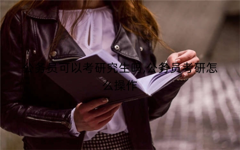公务员可以考研究生吗,公务员考研怎么操作