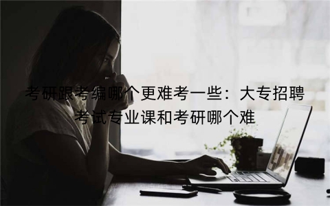 考研跟考编哪个更难考一些：大专招聘考试专业课和考研哪个难