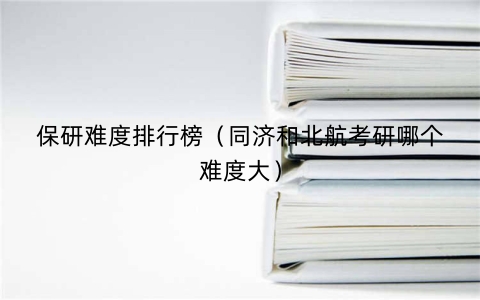 保研难度排行榜（同济和北航考研哪个难度大）