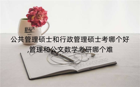 公共管理硕士和行政管理硕士考哪个好,管理和公文数学考研哪个难