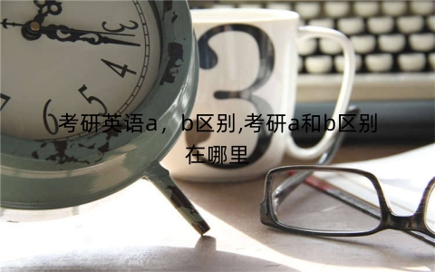 考研英语a，b区别,考研a和b区别在哪里