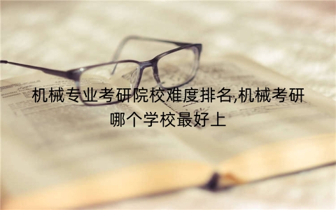 机械专业考研院校难度排名,机械考研哪个学校最好上