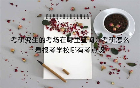 考研究生的考场在哪里查询：考研怎么看报考学校哪有考点呀
