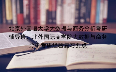 北京外国语大学大数据与商务分析考研辅导班:北外国际商学院大数据与商务分析考研经验复习要点
