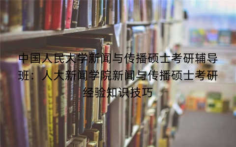 中国人民大学新闻与传播硕士考研辅导班:人大新闻学院新闻与传播硕士考研经验知识技巧