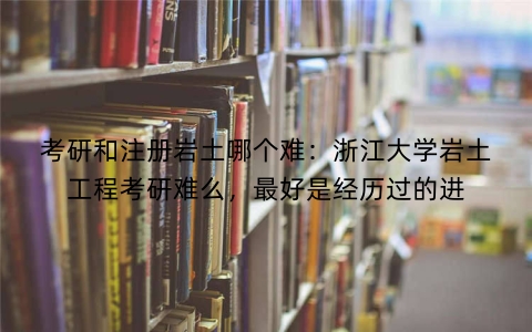 考研和注册岩土哪个难：浙江大学岩土工程考研难么，最好是经历过的进