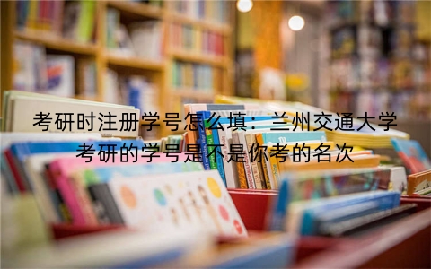 考研时注册学号怎么填：兰州交通大学考研的学号是不是你考的名次