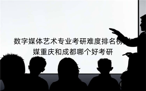 数字媒体艺术专业考研难度排名榜,传媒重庆和成都哪个好考研