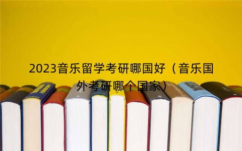 2023音乐留学考研哪国好（音乐国外考研哪个国家）