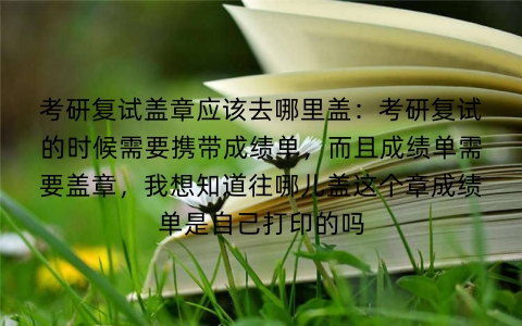考研复试盖章应该去哪里盖：考研复试的时候需要携带成绩单，而且成绩单需要盖章，我想知道往哪儿盖这个章成绩单是自己打印的吗