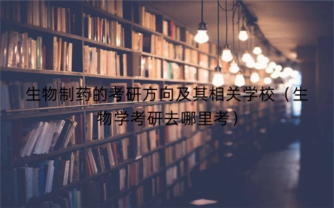 生物制药的考研方向及其相关学校（生物学考研去哪里考）