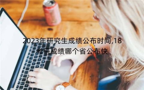 2023年研究生成绩公布时间,18考研成绩哪个省公布快