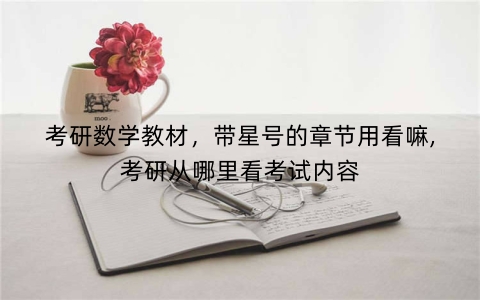 考研数学教材，带星号的章节用看嘛,考研从哪里看考试内容