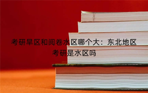 考研旱区和阅卷水区哪个大：东北地区考研是水区吗