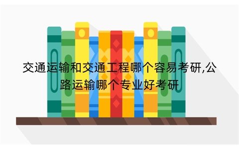 交通运输和交通工程哪个容易考研,公路运输哪个专业好考研