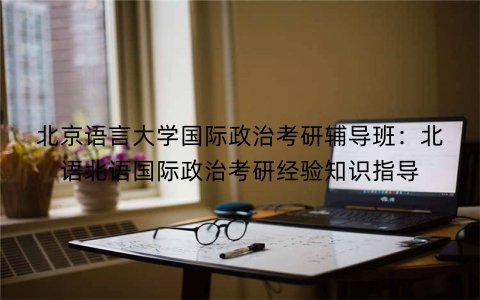 北京语言大学国际政治考研辅导班：北语北语国际政治考研经验知识指导