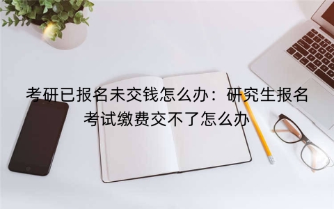 考研已报名未交钱怎么办：研究生报名考试缴费交不了怎么办