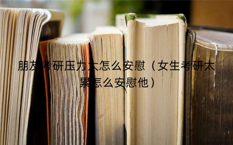 朋友考研压力大怎么安慰（女生考研太累怎么安慰他）