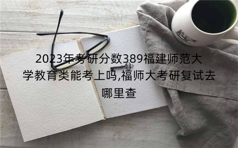 2023年考研分数389福建师范大学教育类能考上吗,福师大考研复试去哪里查