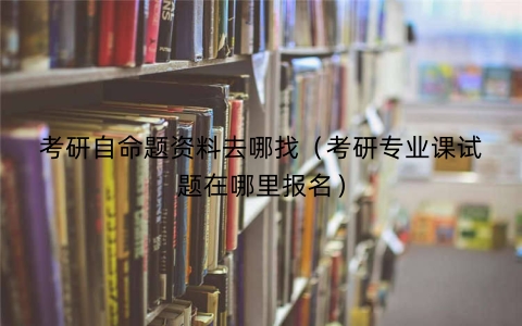 考研自命题资料去哪找（考研专业课试题在哪里报名）