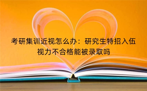 考研集训近视怎么办：研究生特招入伍视力不合格能被录取吗