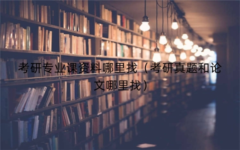 考研专业课资料哪里找（考研真题和论文哪里找）