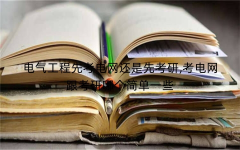 电气工程先考电网还是先考研,考电网跟考研哪个简单一些