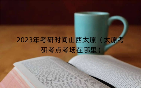 2023年考研时间山西太原（太原考研考点考场在哪里）
