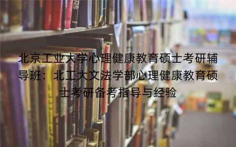 北京工业大学心理健康教育硕士考研辅导班:北工大文法学部心理健康教育硕士考研备考指导与经验