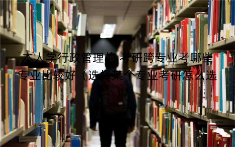 本人学行政管理的,考研跨专业考哪些专业比较好（选择某个专业考研怎么选）