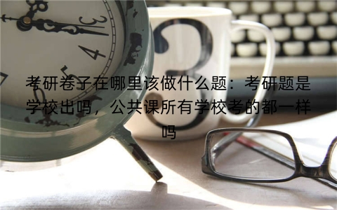 考研卷子在哪里该做什么题：考研题是学校出吗，公共课所有学校考的都一样吗
