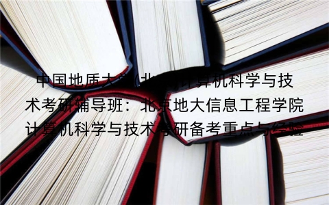 中国地质大学(北京)计算机科学与技术考研辅导班:北京地大信息工程学院计算机科学与技术考研备考重点与经验