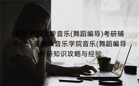 首都师范大学音乐(舞蹈编导)考研辅导班:首师大音乐学院音乐(舞蹈编导)考研知识攻略与经验