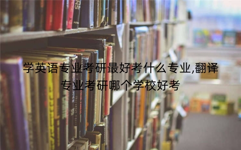 学英语专业考研最好考什么专业,翻译专业考研哪个学校好考