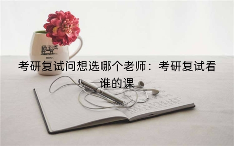 考研复试问想选哪个老师：考研复试看谁的课