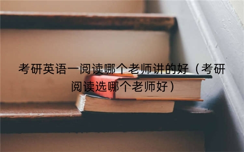 考研英语一阅读哪个老师讲的好（考研阅读选哪个老师好）